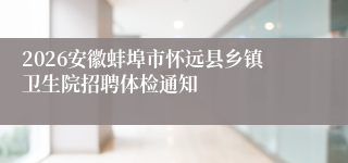 2026安徽蚌埠市怀远县乡镇卫生院招聘体检通知