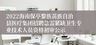 2022海南保亭黎族苗族自治县医疗集团招聘急需紧缺卫生专业技术人员资格初审公示