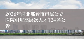 2026年河北邢台市市属公立医院引进高层次人才124名公告