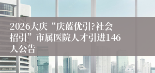 2026大庆“庆蓝优引?社会招引”市属医院人才引进146人公告