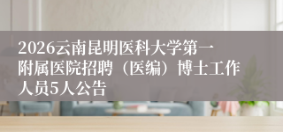 2026云南昆明医科大学第一附属医院招聘（医编）博士工作人员5人公告