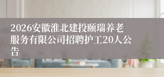 2026安徽淮北建投颐瑞养老服务有限公司招聘护工20人公告