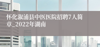 怀化溆浦县中医医院招聘7人简章_2022年湖南