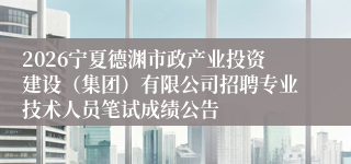 2026宁夏德渊市政产业投资建设（集团）有限公司招聘专业技术人员笔试成绩公告