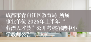 成都市青白江区教育局 所属事业单位 2026年上半年“蓉漂人才荟”公开考核招聘中小学教师公告(7人)