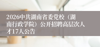 2026中共湖南省委党校（湖南行政学院）公开招聘高层次人才17人公告