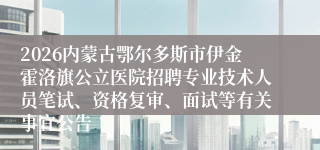 2026内蒙古鄂尔多斯市伊金霍洛旗公立医院招聘专业技术人员笔试、资格复审、面试等有关事宜公告