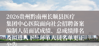 2026贵州黔南州长顺县医疗集团中心医院面向社会招聘备案编制人员面试成绩、总成绩排名及拟进入下一环节人员名单更正公告