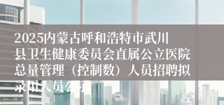 2025内蒙古呼和浩特市武川县卫生健康委员会直属公立医院总量管理（控制数）人员招聘拟录用人员公示