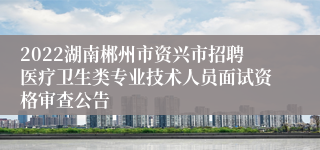 2022湖南郴州市资兴市招聘医疗卫生类专业技术人员面试资格审查公告
