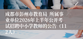 成都市彭州市教育局  所属事业单位2026年上半年公开考试招聘中小学教师的公告（112人）