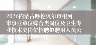 2026内蒙古呼伦贝尔市根河市事业单位综合类岗位及卫生专业技术类岗位招聘拟聘用人员公示(第二批)