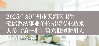 2025广东广州市天河区卫生健康系统事业单位招聘专业技术人员（第一批）第六批拟聘用人员名单公示