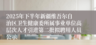 2025年下半年新疆维吾尔自治区卫生健康委所属事业单位高层次人才引进第二批拟聘用人员公示
