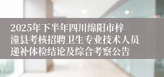 2025年下半年四川绵阳市梓潼县考核招聘卫生专业技术人员递补体检结论及综合考察公告