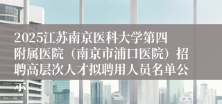 2025江苏南京医科大学第四附属医院（南京市浦口医院）招聘高层次人才拟聘用人员名单公示