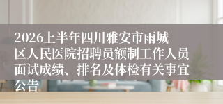 2026上半年四川雅安市雨城区人民医院招聘员额制工作人员面试成绩、排名及体检有关事宜公告