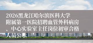 2026黑龙江哈尔滨医科大学附属第一医院招聘血管外科病房、中心实验室主任岗位初审合格人员公示
