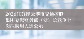 2026江苏连云港市交通控股集团委派财务部（处）长竞争上岗拟聘用人选公示