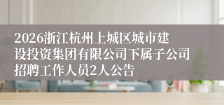 2026浙江杭州上城区城市建设投资集团有限公司下属子公司招聘工作人员2人公告