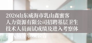 2026山东威海市乳山鑫蜜客人力资源有限公司招聘基层卫生技术人员面试成绩及进入考察体检人员等事项公告