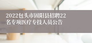 2022包头市固阳县招聘22名专项医疗专技人员公告