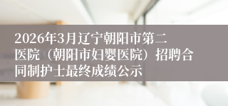2026年3月辽宁朝阳市第二医院（朝阳市妇婴医院）招聘合同制护士最终成绩公示