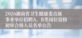 2026湖南省卫生健康委直属事业单位招聘A、B类岗位资格初审合格人员名单公告