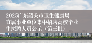 2025广东韶关市卫生健康局直属事业单位集中招聘高校毕业生拟聘人员公示（第三批）