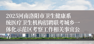 2025河南洛阳市卫生健康系统医疗卫生机构招聘联考城乡一体化示范区考察工作相关事宜公告