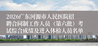 2026广东河源市人民医院招聘合同制工作人员（第六批）考试综合成绩及进入体检人员名单