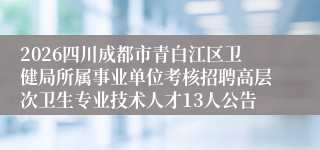 2026四川成都市青白江区卫健局所属事业单位考核招聘高层次卫生专业技术人才13人公告