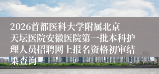 2026首都医科大学附属北京天坛医院安徽医院第一批本科护理人员招聘网上报名资格初审结果查询