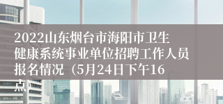 2022山东烟台市海阳市卫生健康系统事业单位招聘工作人员报名情况（5月24日下午16点）