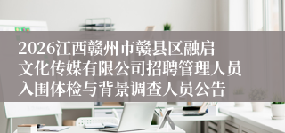 2026江西赣州市赣县区融启文化传媒有限公司招聘管理人员入围体检与背景调查人员公告