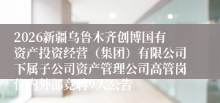 2026新疆乌鲁木齐创博国有资产投资经营（集团）有限公司下属子公司资产管理公司高管岗位内外部竞聘9人公告