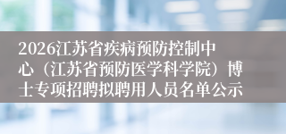 2026江苏省疾病预防控制中心（江苏省预防医学科学院）博士专项招聘拟聘用人员名单公示