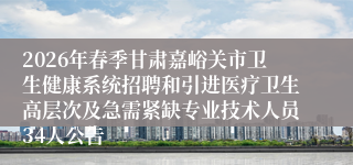 2026年春季甘肃嘉峪关市卫生健康系统招聘和引进医疗卫生高层次及急需紧缺专业技术人员34人公告