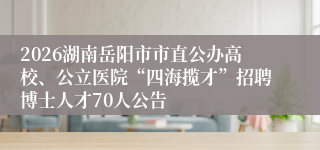 2026湖南岳阳市市直公办高校、公立医院“四海揽才”招聘博士人才70人公告
