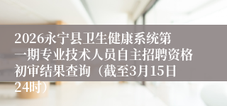 2026永宁县卫生健康系统第一期专业技术人员自主招聘资格初审结果查询（截至3月15日24时）