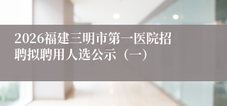 2026福建三明市第一医院招聘拟聘用人选公示（一）