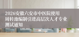 2026安徽六安市中医院使用周转池编制引进高层次人才专业测试通知