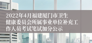 2022年4月福建厦门市卫生健康委员会所属事业单位补充工作人员考试笔试加分公示