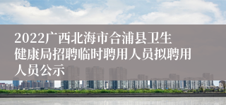 2022广西北海市合浦县卫生健康局招聘临时聘用人员拟聘用人员公示