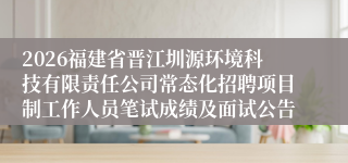 2026福建省晋江圳源环境科技有限责任公司常态化招聘项目制工作人员笔试成绩及面试公告