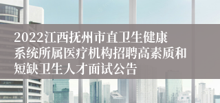 2022江西抚州市直卫生健康系统所属医疗机构招聘高素质和短缺卫生人才面试公告