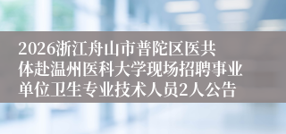 2026浙江舟山市普陀区医共体赴温州医科大学现场招聘事业单位卫生专业技术人员2人公告