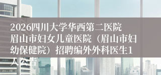 2026四川大学华西第二医院眉山市妇女儿童医院（眉山市妇幼保健院）招聘编外外科医生1人公告