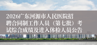 2026广东河源市人民医院招聘合同制工作人员（第七批）考试综合成绩及进入体检人员公告