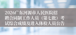 2026广东河源市人民医院招聘合同制工作人员（第七批）考试综合成绩及进入体检人员公告